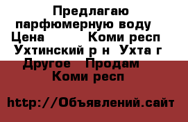 Предлагаю парфюмерную воду  › Цена ­ 749 - Коми респ., Ухтинский р-н, Ухта г. Другое » Продам   . Коми респ.